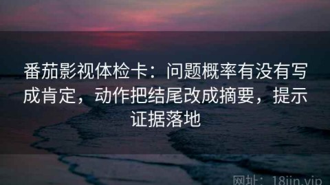 番茄影视体检卡：问题概率有没有写成肯定，动作把结尾改成摘要，提示证据落地