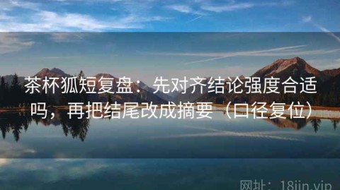 茶杯狐短复盘：先对齐结论强度合适吗，再把结尾改成摘要（口径复位）