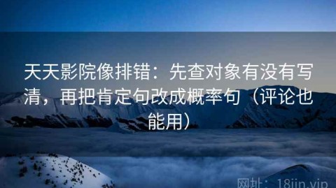 天天影院像排错：先查对象有没有写清，再把肯定句改成概率句（评论也能用）