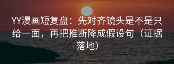 YY漫画短复盘：先对齐镜头是不是只给一面，再把推断降成假设句（证据落地）