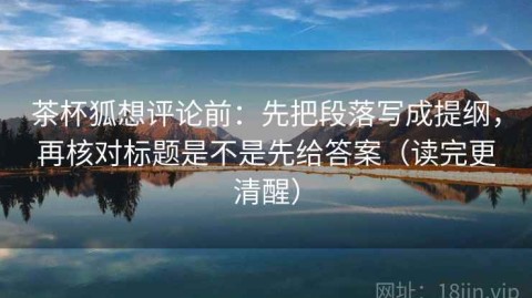 茶杯狐想评论前：先把段落写成提纲，再核对标题是不是先给答案（读完更清醒）