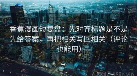 香蕉漫画短复盘：先对齐标题是不是先给答案，再把相关写回相关（评论也能用）