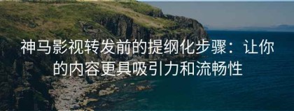 神马影视转发前的提纲化步骤：让你的内容更具吸引力和流畅性
