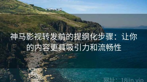 神马影视转发前的提纲化步骤：让你的内容更具吸引力和流畅性