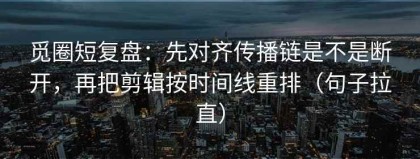 觅圈短复盘：先对齐传播链是不是断开，再把剪辑按时间线重排（句子拉直）