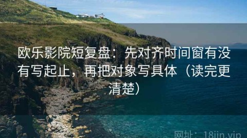 欧乐影院短复盘：先对齐时间窗有没有写起止，再把对象写具体（读完更清楚）