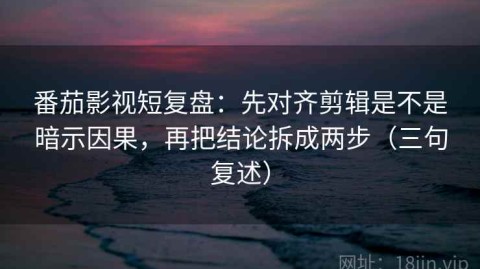 番茄影视短复盘：先对齐剪辑是不是暗示因果，再把结论拆成两步（三句复述）