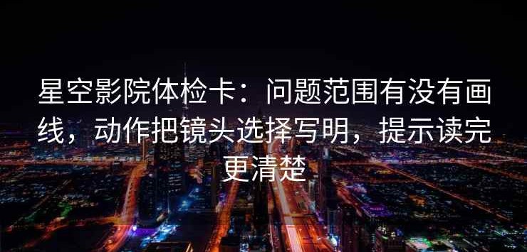 星空影院体检卡：问题范围有没有画线，动作把镜头选择写明，提示读完更清楚