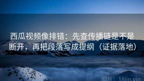 西瓜视频像排错：先查传播链是不是断开，再把段落写成提纲（证据落地）