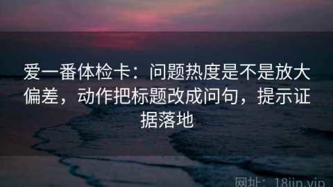 爱一番体检卡：问题热度是不是放大偏差，动作把标题改成问句，提示证据落地