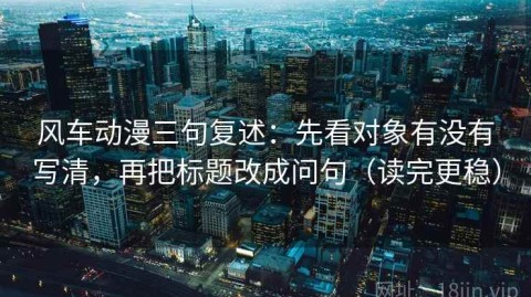 风车动漫三句复述：先看对象有没有写清，再把标题改成问句（读完更稳）