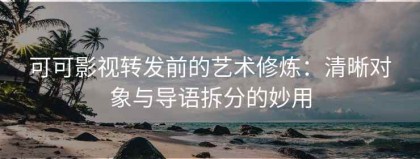 可可影视转发前的艺术修炼：清晰对象与导语拆分的妙用