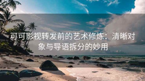 可可影视转发前的艺术修炼：清晰对象与导语拆分的妙用