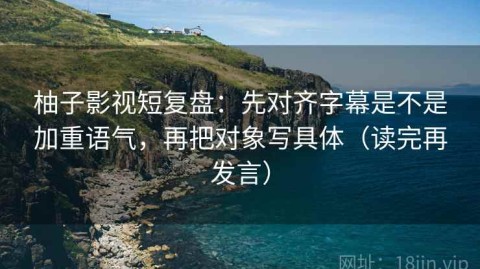 柚子影视短复盘：先对齐字幕是不是加重语气，再把对象写具体（读完再发言）