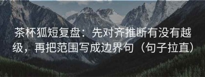茶杯狐短复盘：先对齐推断有没有越级，再把范围写成边界句（句子拉直）