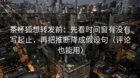 茶杯狐想转发前：先看时间窗有没有写起止，再把推断降成假设句（评论也能用）