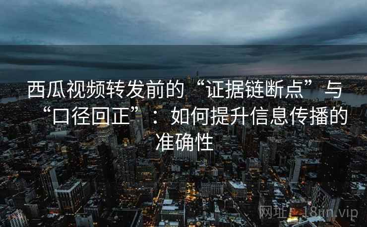 西瓜视频转发前的“证据链断点”与“口径回正”：如何提升信息传播的准确性