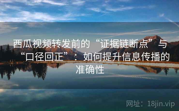 西瓜视频转发前的“证据链断点”与“口径回正”：如何提升信息传播的准确性