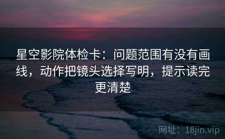 星空影院体检卡：问题范围有没有画线，动作把镜头选择写明，提示读完更清楚