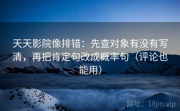 天天影院像排错：先查对象有没有写清，再把肯定句改成概率句（评论也能用）