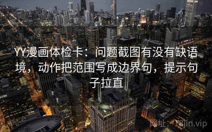 YY漫画体检卡：问题截图有没有缺语境，动作把范围写成边界句，提示句子拉直