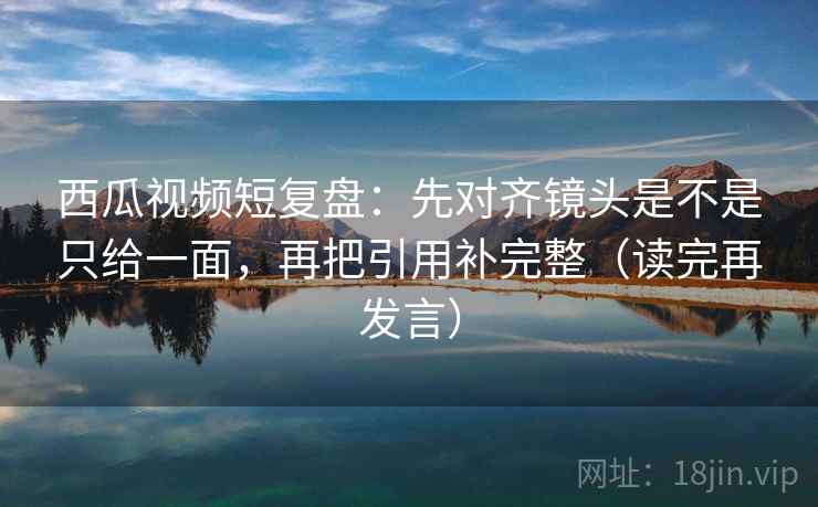 西瓜视频短复盘：先对齐镜头是不是只给一面，再把引用补完整（读完再发言）
