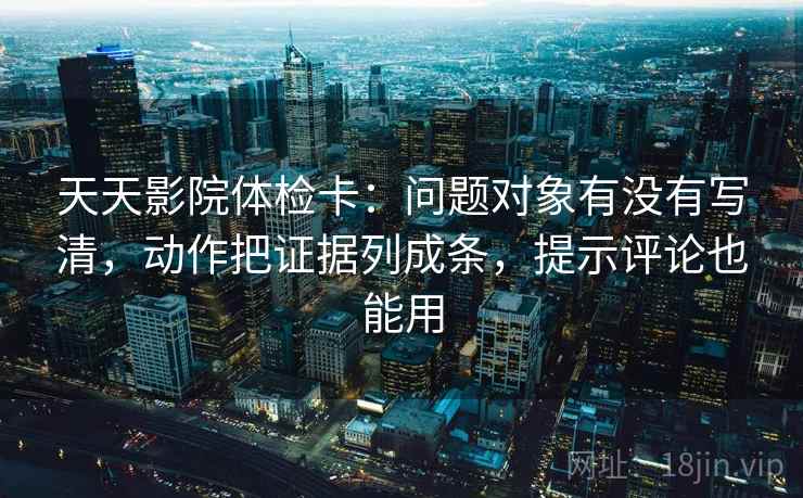 天天影院体检卡：问题对象有没有写清，动作把证据列成条，提示评论也能用