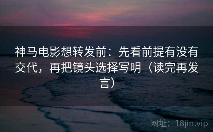 神马电影想转发前：先看前提有没有交代，再把镜头选择写明（读完再发言）
