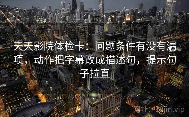 天天影院体检卡:问题条件有没有漏项,动作把字幕改成描述句,提示句子拉直 天天影院体检卡:问题条件有没有漏项,动作把字幕改成描述句,提示句子拉直