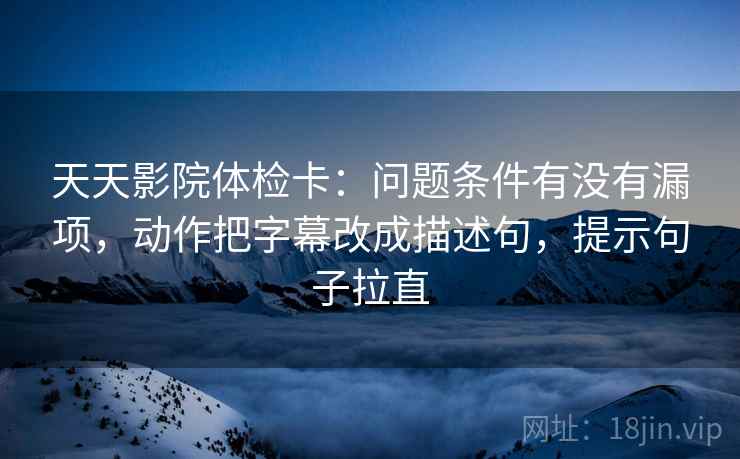 天天影院体检卡:问题条件有没有漏项,动作把字幕改成描述句,提示句子拉直 天天影院体检卡:问题条件有没有漏项,动作把字幕改成描述句,提示句子拉直