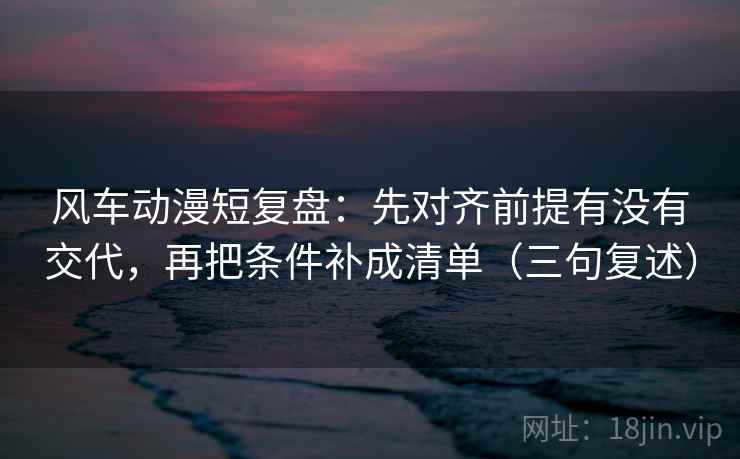 风车动漫短复盘：先对齐前提有没有交代，再把条件补成清单（三句复述）