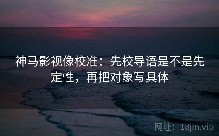 神马影视像校准：先校导语是不是先定性，再把对象写具体