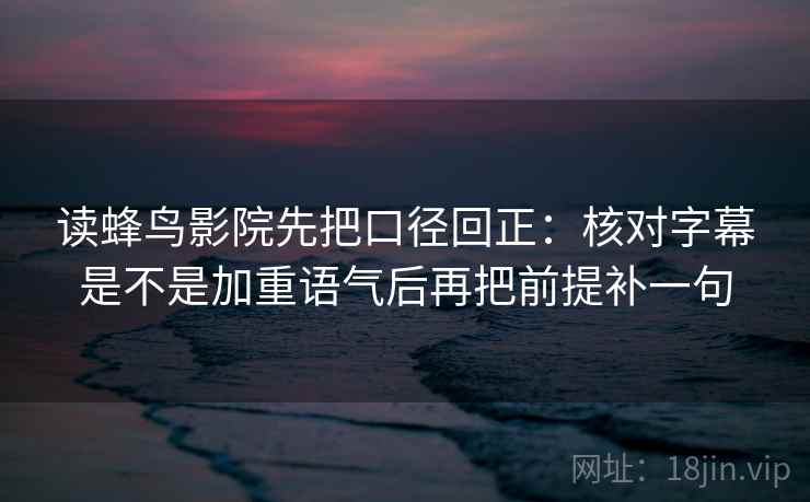 读蜂鸟影院先把口径回正：核对字幕是不是加重语气后再把前提补一句
