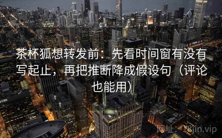 茶杯狐想转发前：先看时间窗有没有写起止，再把推断降成假设句（评论也能用）