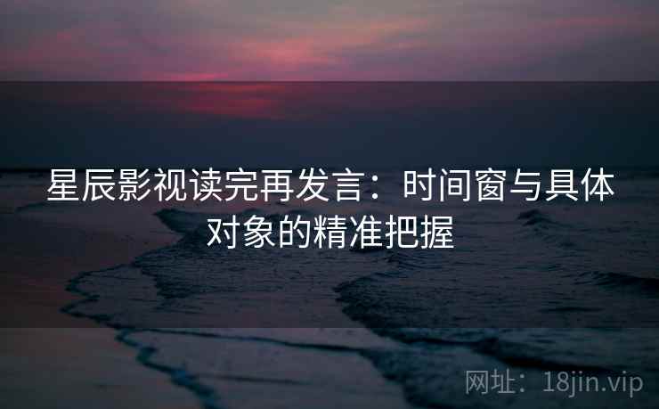 星辰影视读完再发言:时间窗与具体对象的精准把握 星辰影视读完再发言:时间窗与具体对象的精准把握