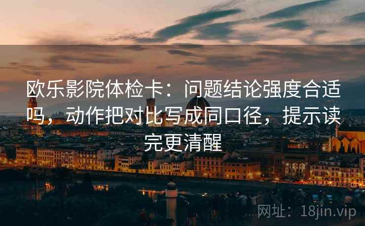 欧乐影院体检卡：问题结论强度合适吗，动作把对比写成同口径，提示读完更清醒