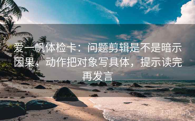 爱一帆体检卡：问题剪辑是不是暗示因果，动作把对象写具体，提示读完再发言