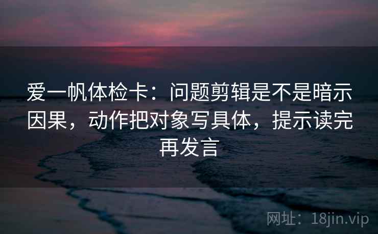 爱一帆体检卡：问题剪辑是不是暗示因果，动作把对象写具体，提示读完再发言
