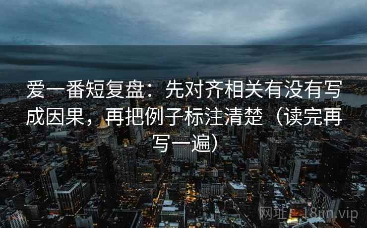 爱一番短复盘：先对齐相关有没有写成因果，再把例子标注清楚（读完再写一遍）
