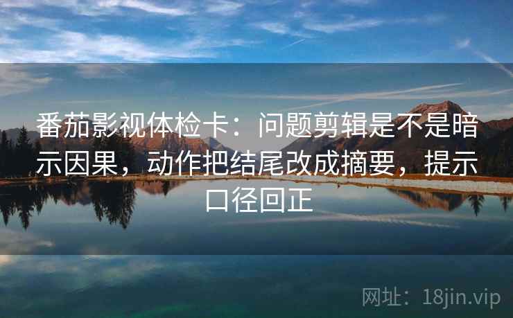 番茄影视体检卡：问题剪辑是不是暗示因果，动作把结尾改成摘要，提示口径回正