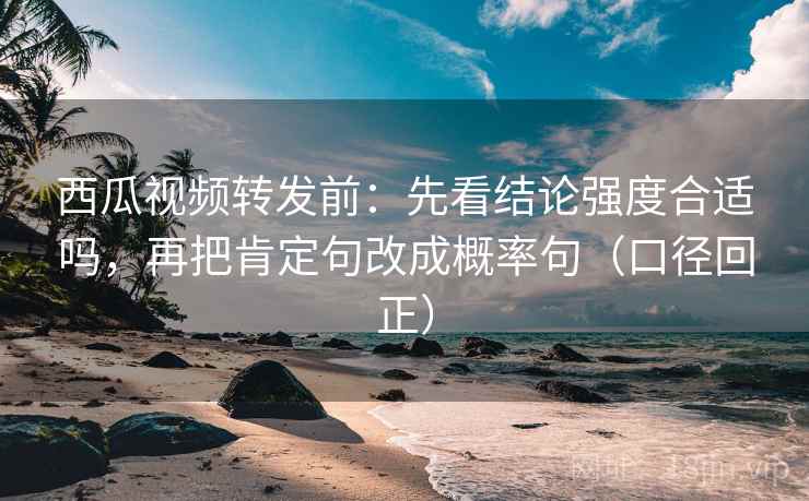 西瓜视频转发前：先看结论强度合适吗，再把肯定句改成概率句（口径回正）