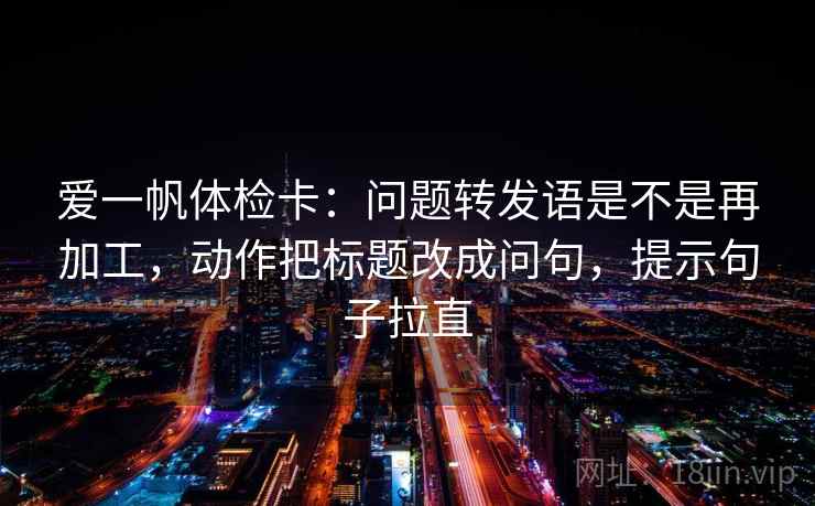 爱一帆体检卡：问题转发语是不是再加工，动作把标题改成问句，提示句子拉直