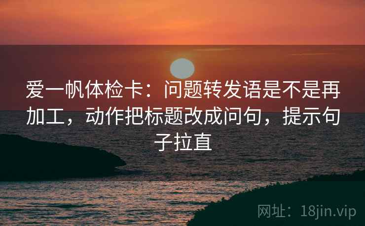 爱一帆体检卡：问题转发语是不是再加工，动作把标题改成问句，提示句子拉直