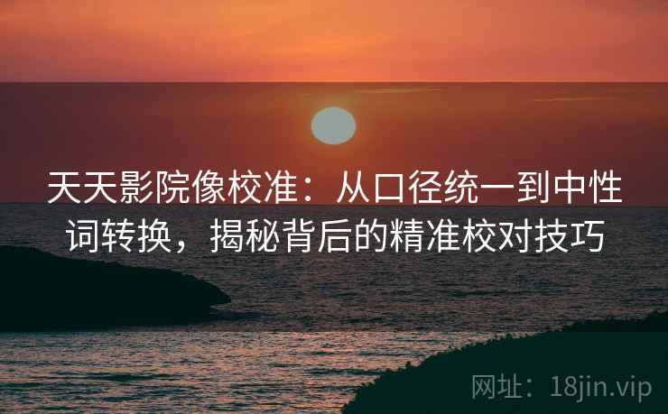 天天影院像校准：从口径统一到中性词转换，揭秘背后的精准校对技巧
