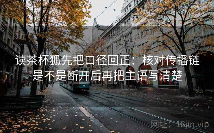 读茶杯狐先把口径回正：核对传播链是不是断开后再把主语写清楚