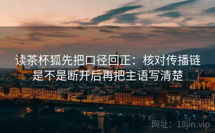 读茶杯狐先把口径回正：核对传播链是不是断开后再把主语写清楚