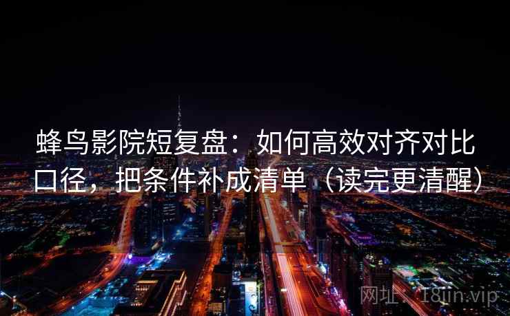 蜂鸟影院短复盘：如何高效对齐对比口径，把条件补成清单（读完更清醒）