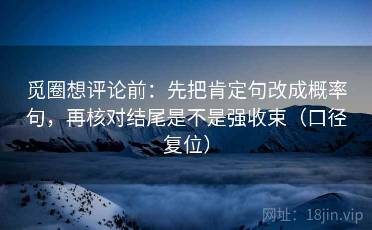 觅圈想评论前:先把肯定句改成概率句,再核对结尾是不是强收束(口径复位) 觅圈想评论前:先把肯定句改成概率句,再核对结尾是不是强收束(口径复位)