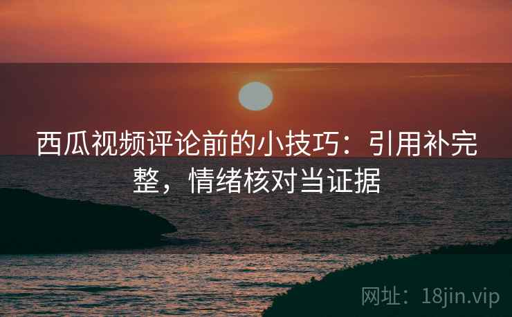 西瓜视频评论前的小技巧:引用补完整,情绪核对当证据 西瓜视频评论前的小技巧:引用补完整,情绪核对当证据