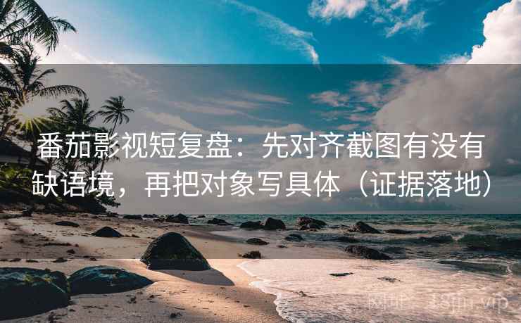 番茄影视短复盘：先对齐截图有没有缺语境，再把对象写具体（证据落地）